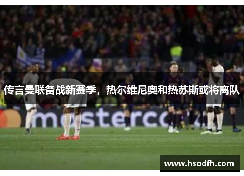 传言曼联备战新赛季，热尔维尼奥和热苏斯或将离队